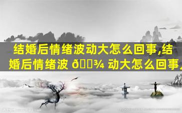 结婚后情绪波动大怎么回事,结婚后情绪波 🌾 动大怎么回事儿
